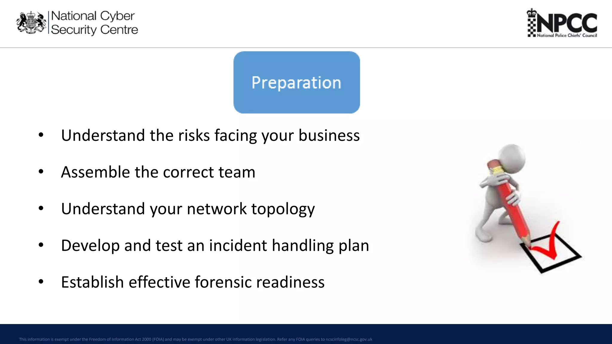 This information is exempt under the Freedom of Information Act 2000 (FOIA) and may be exempt under other UK information legislation. Refer any FOIA queries to ncscinfoleg@ncsc.gov.uk
• Understand the risks facing your business
• Assemble the correct team
• Understand your network topology
• Develop and test an incident handling plan
• Establish effective forensic readiness
 