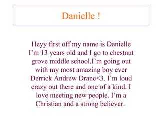 Danielle ! Heyy first off my name is Danielle I’m 13 years old and I go to chestnut grove middle school.I’m going out with my most amazing boy ever Derrick Andrew Drane<3. I’m loud crazy out there and one of a kind. I love meeting new people. I’m a Christian and a strong believer.   