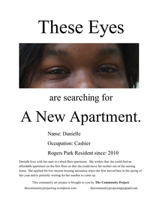 These Eyes


                       are searching for

 A New Apartment.
                     Name: Danielle
                     Occupation: Cashier
                     Rogers Park Resident since: 2010
Danielle lives with her aunt in a third-floor apartment. She wishes that she could find an
affordable apartment on the first floor so that she could move her mother out of the nursing
home. She applied for low-income housing assistance when she first moved here in the spring of
last year and is patiently waiting for her number to come up.

          This community art project is brought to you by The Community Project.
    thecommunityprojectorg.wordpress.com              thecommunityprojectorg@gmail.com
 