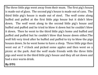 The three little pigs went away from their mum.  The first pig’s house 
is made out of glass.  The second pig’s house is made out of cans.  The 
third  little  pig’s  house  is  made  out  of  steel.    The  wolf  come  along 
huffed  and  puffed  at  the  first  little  pigs  house  but  it  didn’t  blow 
down.    The  wolf  went  along  to  the  second  little  pig’s  house  and 
huffed and puffed and he tried to blow it down but he couldn’t blow 
it down.  Then he went to the third little pig’s home and huffed and 
puffed and puffed but he couldn’t blow that house down either.The 
wolf felt very tired after he huffed and puffed to try to blow the pigs 
houses down. So he went home to have a sleep.  Three little pigs then 
went  out  at  7  o’clock  and  picked  some  apples  and  then  went  on  a 
picnic  at  the  park.  And  the  wolf  made  friends  with  the  three  little 
pigs and went to the third little pig’s house and they all sat down and 
had a nice warm drink.  
By DTG                                                     
 