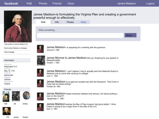 facebook James Madison-is formulating the Virginia Plan and creating a government powerful enough to effectively. Wall Photos Friends Inbox James Madison Logout View photos of James Madison (5) Send James Madison a message Poke message Wall Info Photos Inbox Write something… Share Information Networks : Washington D.C. Birthday: May 15, 1751 Political: Democratic Religion: Catholic Hometown: Virginia Friends GW JM Dolley TW Jackie James Madison-  is preparing for a meeting with the governor. January 8, 1964 Robert James Monroe to James Madison- Are you finalizing for you speech in  Massachusetts  October 1, 1963 James Madison-  I can’t believe I had to actually send the National Guard to Alabama just so some kids could go to college! June 11, 1963 James Madison- is so glad we avoided war with the Russians!  That Crisis in Cuba had my blood boiling! October 28, 1962 James Madison- hopes everyone realizes how serious I am about putting a man on the moon!!! September 7, 1961 James Madison- wishes the Bay of Pigs invasion had gone better!  I think Castro is going to be a major thorn in the side of the U.S. April 17, 1961 