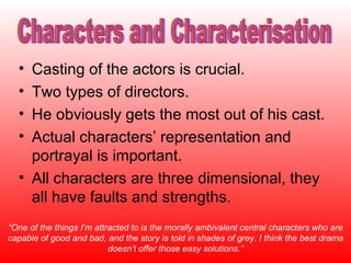 Casting of the actors is crucial. Two types of directors. He obviously gets the most out of his cast. Actual characters’ representation and portrayal is important. All characters are three dimensional, they all have faults and strengths. “ One of the things I’m attracted to is the morally ambivalent central characters who are capable of good and bad, and the story is told in shades of grey. I think the best drama doesn’t offer those easy solutions.” Characters and Characterisation 