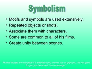 Motifs and symbols are used extensively. Repeated objects or shots. Associate them with characters. Some are common to all of his films. Create unity between scenes. “ Movies though are only good if it entertains you, moves you or grips you. It’s not good for you just because it has a message.” Symbolism 