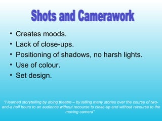 Creates moods. Lack of close-ups. Positioning of shadows, no harsh lights. Use of colour. Set design. “ I learned storytelling by doing theatre – by telling many stories over the course of two-and-a half hours to an audience without recourse to close-up and without recourse to the moving camera”   Shots and Camerawork 
