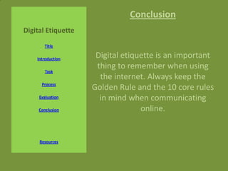 Conclusion
Digital Etiquette
       Title

    Introduction
                     Digital etiquette is an important
                     thing to remember when using
        Task
                      the internet. Always keep the
      Process
                    Golden Rule and the 10 core rules
     Evaluation       in mind when communicating
     Conclusion                   online.


     Resources
 