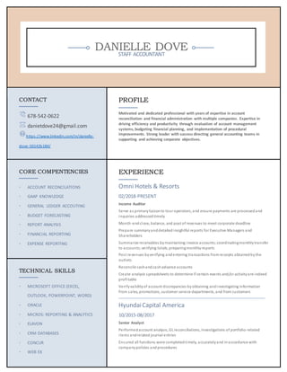 DANIELLE DOVESTAFF ACCOUNTANT
CONTACT
678-542-0622
danietdove24@gmail.com
https://www.linkedin.com/in/danielle-
dove-50142b184/
PROFILE
Motivated and dedicated professional with years of expertise in account
reconciliation and financial administration with multiple companies. Expertise in
driving efficiency and productivity through evaluation of account management
systems, budgeting financial planning, and implementation of procedural
improvements. Strong leader with success directing general accounting teams in
supporting and achieving corporate objectives.
CORE COMPENTENCIES
◦ ACCOUNT RECONCILATIONS
◦ GAAP KNOWLEDGE
◦ GENERAL LEDGER ACCOUTING
◦ BUDGET FORECASTING
◦ REPORT ANALYSIS
◦ FINANCIAL REPORTING
◦ EXPENSE REPORTING
EXPERIENCE
Omni Hotels & Resorts
02/2018-PRESENT
Income Auditor
Serve as primaryliaisonto tour operators;and ensure payments are processedand
inquiries addressedtimely
Month-endclose, balance, and post of revenues to meet corporate deadline
Prepare summaryanddetailedinsightful reports for Executive Managers and
Shareholders
Summarize receivables bymaintaining invoice accounts;coordinatingmonthlytransfer
to accounts;verifying totals;preparingmonthlyreports
Post revenues byverifying andentering transactions fromreceipts obtainedbythe
outlets
Reconcile cashandcashadvance accounts
Create analysis spreadsheets to determine if certain events and/or activityare indeed
profitable
Verifyvalidityof account discrepancies byobtaining andinvestigating information
from sales, promotions, customer service departments, and from customers
HyundaiCapital America
10/2015-08/2017
Senior Analyst
Performedaccount analysis, GL reconciliations, investigations of portfolio-related
items andrelated journal entries
Ensured all functions were completedtimely, accuratelyand inaccordance with
companypolicies andprocedures
TECHNICAL SKILLS
◦ MICROSOFT OFFICE (EXCEL,
OUTLOOK, POWERPOINT, WORD)
◦ ORACLE
◦ MICROS: REPORTING & ANALYTICS
◦ ELAVON
◦ CRM DATABASES
◦ CONCUR
◦ WEB EX
 