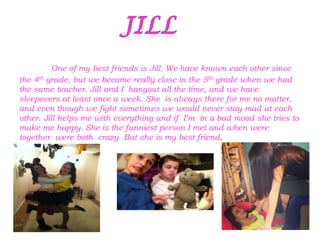 One of my best friends is Jill. We have known each other since
the 4th grade, but we became really close in the 5th grade when we had
the same teacher. Jill and I hangout all the time, and we have
sleepovers at least once a week. She is always there for me no matter,
and even though we fight sometimes we would never stay mad at each
other. Jill helps me with everything and if I’m in a bad mood she tries to
make me happy. She is the funniest person I met and when were
together were both crazy. But she is my best friend.
 