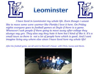 I have lived in Leominster my whole life. Even though I would
like to move some were warmer like Florida I love it here. On Friday
nights everyone goes to football games at Doyle if there is a game.
Whenever I ask people if there going to move away after college they
always say yes. They also say they hate it here but I kind of like it. It’s a
small town so there is not a lot of people here which is good. And I cant
imagine living any where else since I have lived here my whole life!

After the football game, we all went to Hannah’s house with Chris, Lucas and Devin.
 