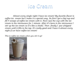 Almost every single night I have ice cream! My favorite flavor is
coffee ice cream but I make it a special way. So first I get a big cup and
fill 4 scoops of coffee ice cream with it. Next I put the cup with the ice
cream in the microwave for 1 minute. After it’s been in the microwave I
stir up the ice cream so it’s like a shake. Then finally I put whipped
cream until it fills to the top. It’s really good and I have it almost every
night if we have coffee ice cream!

This is coffee ice cream when you stir it up!
 