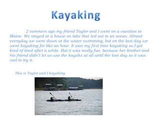 2 summers ago my friend Taylor and I went on a vacation to
Maine. We stayed at a house on lake that led out to an ocean. Almost
everyday we were down at the water swimming, but on the last day we
went kayaking for like an hour. It was my first time kayaking so I got
kind of tired after a while. But it was really fun because her brother and
his friend didn’t let us use the kayaks at all until the last day so it was
cool to try it.


  This is Taylor and I kayaking.
 