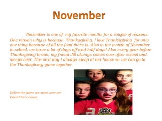 November is one of my favorite months for a couple of reasons.
One reason why is because Thanksgiving. I love Thanksgiving for only
one thing because of all the food there is. Also in the month of November
in school, we have a lot of days off and half days! Also every year before
Thanksgiving break, my friend Jill always comes over after school and
sleeps over. The next day I always sleep at her house so we can go to
the Thanksgiving game together.




Before the game we went over are
Friend Liv’s house.
 