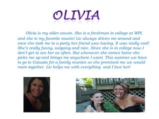 Olivia is my older cousin. She is a freshman in college at WPI,
and she is my favorite cousin! Liv always drives me around and
once she took me to a party her friend was having. It was really cool!
She’s really funny, outgoing and nice. Since she is in college now I
don’t get to see her as often. But whenever she comes home she
picks me up and brings me anywhere I want. This summer we have
to go to Canada for a family reunion so she promised me we would
room together. Liv helps me with everything and I love her!
 