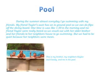 During the summer almost everyday I go swimming with my
friends. My friend Taylor’s aunt has an in ground pool so we can do flips
off the diving board. One time is was like 1:30 in the morning and me
friend Taylor were really bored so we snuck out with her older brother
and her friends to her neighbors house to go swimming. But we had to be
quiet because her neighbors were mean.




                                 This is my brother, my neighbors Kaylee
                                 and Casidy, and me in the pool.
 