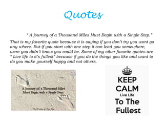 Quotes
        “ A journey of a Thousand Miles Must Begin with a Single Step.”
That is my favorite quote because it is saying if you don’t try you wont go
any where. But if you start with one step it can lead you somewhere,
were you didn’t know you could be. Some of my other favorite quotes are
“ Live life to it’s fullest” because if you do the things you like and want to
do you make yourself happy and not others.
 
