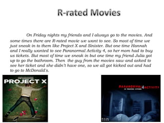 On Friday nights my friends and I always go to the movies. And
some times there are R-rated movie we want to see. So most of time we
just sneak in to them like Project X and Sinister. But one time Hannah
and I really wanted to see Paranormal Activity 4, so her mom had to buy
us tickets. But most of time we sneak in but one time my friend Julia got
up to go the bathroom. Then the guy from the movies saw and asked to
see her ticket and she didn’t have one, so we all got kicked out and had
to go to McDonald's.
 