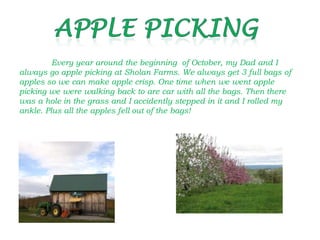 Every year around the beginning of October, my Dad and I
always go apple picking at Sholan Farms. We always get 3 full bags of
apples so we can make apple crisp. One time when we went apple
picking we were walking back to are car with all the bags. Then there
was a hole in the grass and I accidently stepped in it and I rolled my
ankle. Plus all the apples fell out of the bags!
 