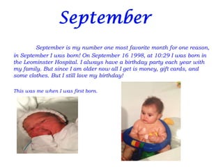 September is my number one most favorite month for one reason,
in September I was born! On September 16 1998, at 10:29 I was born in
the Leominster Hospital. I always have a birthday party each year with
my family. But since I am older now all I get is money, gift cards, and
some clothes. But I still love my birthday!

This was me when I was first born.
 