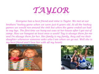 Everyone has a best friend and mine is Taylor. We met at our
brothers’ hockey game when we were just 6 years old. At all the hockey
games we would run around the rink but when the game ended we had
to say bye. The first time we hung out was at her house after I got out of
camp. Now we hangout at least once a week! Tay is always there for me
and I'm always there for her. Her family is my family, they call me their
daughter whenever someone asks who I am when we go out. Well she is
my best friend and I love her with all my heart(:
 