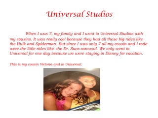 Universal Studios

        When I was 7, my family and I went to Universal Studios with
my cousins. It was really cool because they had all these big rides like
the Hulk and Spiderman. But since I was only 7 all my cousin and I rode
were the little rides like the Dr. Suez carousal. We only went to
Universal for one day because we were staying in Disney for vacation.

This is my cousin Victoria and in Universal.
 