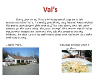Every year on my Nana’s birthday we always go to this
restaurant called Val’s. It’s really good there, they have all kinds of food
like pasta, hamburgers, fish, and stuff like that! Every time I go there I
always get the same thing, the pasta scampi. One time on my birthday
my parents brought me there and they told the people it was my
birthday. So after we ate the waitresses came over and gave me a cake
and sang a song.

That is Val’s.                                 I always get this when I
                                                     go there.
 