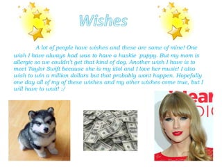 A lot of people have wishes and these are some of mine! One
wish I have always had was to have a huskie puppy. But my mom is
allergic so we couldn’t get that kind of dog. Another wish I have is to
meet Taylor Swift because she is my idol and I love her music! I also
wish to win a million dollars but that probably wont happen. Hopefully
one day all of my of these wishes and my other wishes come true, but I
will have to wait! :/
 