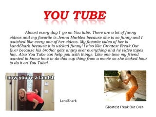 Almost every day I go on You tube. There are a lot of funny
videos and my favorite is Jenna Marbles because she is so funny and I
watched like every one of her videos. My favorite video of her is
LandShark because it is wicked funny! I also like Greatest Freak Out
Ever because his brother gets angry over everything and he video tapes
him. Also You Tube can help you with things. Like one time my friend
wanted to know how to do this cup thing from a movie so she looked how
to do it on You Tube!




                         LandShark
                                                 Greatest Freak Out Ever
 