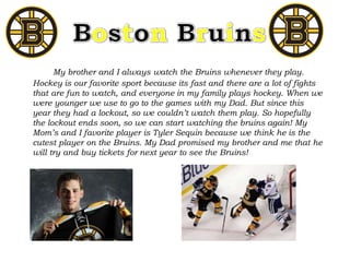 My brother and I always watch the Bruins whenever they play.
Hockey is our favorite sport because its fast and there are a lot of fights
that are fun to watch, and everyone in my family plays hockey. When we
were younger we use to go to the games with my Dad. But since this
year they had a lockout, so we couldn’t watch them play. So hopefully
the lockout ends soon, so we can start watching the bruins again! My
Mom’s and I favorite player is Tyler Sequin because we think he is the
cutest player on the Bruins. My Dad promised my brother and me that he
will try and buy tickets for next year to see the Bruins!
 