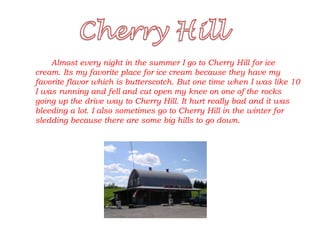 Almost every night in the summer I go to Cherry Hill for ice
cream. Its my favorite place for ice cream because they have my
favorite flavor which is butterscotch. But one time when I was like 10
I was running and fell and cut open my knee on one of the rocks
going up the drive way to Cherry Hill. It hurt really bad and it was
bleeding a lot. I also sometimes go to Cherry Hill in the winter for
sledding because there are some big hills to go down.
 