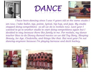 I have been dancing since I was 4 years old at the same studio I
am now. I take ballet, tap, pointe, lyrical, hip hop, and jazz. My studio
stopped doing competitions so all we do is recitals now. Last year I
wanted to go to another studio to start doing competitions again but I
decided to stay because there like family to me. For recitals, my dance
teacher likes to do Disney themed movies so we did Toy Story, Sleeping
Beauty, Ice Age, Cinderella, and things like that. But next year I’m not
dancing anymore because I’m playing lacrosse and deck hockey.
 