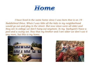 I have lived in the same home since I was born that is on 19
Saddlebred Drive. When I was little all the kids in my neighborhood
would go out and play in the street. But now since were all older and
they are in college we don’t hang out anymore. In my backyard I have a
pool and a swing set. Now that my brother and I are older we don’t use it
any more, but this is my home.
 