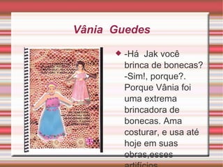 Vânia  Guedes -Há  Jak você brinca de bonecas? -Sim!, porque?.  Porque Vânia foi uma extrema brincadora de bonecas. Ama costurar, e usa até hoje em suas obras,esses artifícios. 