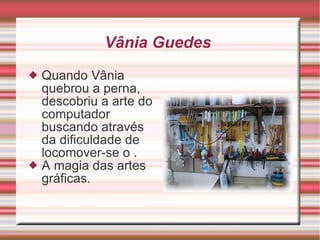 Vânia Guedes  Quando Vânia quebrou a perna, descobriu a arte do computador buscando através da dificuldade de locomover-se o .  A magia das artes gráficas.  