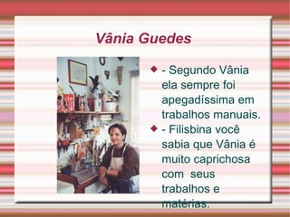 Vânia Guedes  - Segundo Vânia ela sempre foi  apegadíssima  em trabalhos manuais.  - Filisbina você sabia que Vânia é muito  caprichosa  com  seus   trabalhos  e  matérias.   
