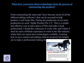 What have you learnt about technologies from the process of constructing this product? From constructing the main task I have become aware of all the different editing software’s that can be accessed to help produce a well made film. During the production of our main production we used ‘Adobe Premier Pro 1.5’. This is a simple and effective way to edit a piece of film and make it look professional. I found this a pleasure to work with, and I think it must be such a brilliant experience to work in the film industry where there are much more technologies available. Learning how to use a camera and editing software properly has helped me to make a professional looking final piece. 