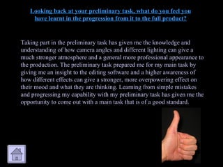 Looking back at your preliminary task, what do you feel you have learnt in the progression from it to the full product? Taking part in the preliminary task has given me the knowledge and understanding of how camera angles and different lighting can give a much stronger atmosphere and a general more professional appearance to the production. The preliminary task prepared me for my main task by giving me an insight to the editing software and a higher awareness of how different effects can give a stronger, more overpowering effect on their mood and what they are thinking. Learning from simple mistakes and progressing my capability with my preliminary task has given me the opportunity to come out with a main task that is of a good standard. 