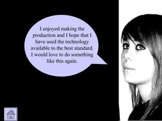 I enjoyed making the production and I hope that I have used the technology available to the best standard. I would love to do something like this again. 