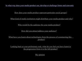 In what way does your media product use, develop or challenge forms and conventions of real media products? How does your media product represent particular social groups? What kind of media institution might distribute your media product and why? Who would be the audience for your media product? How did you attract/address your audience? What have you learnt about technologies from the process of constructing this  product? Looking back at your preliminary task, what do you feel you have learnt in the progression from it to the full product? My opinion 