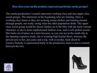 How does your media product represent particular social groups? The media production I created represents working class and also upper class social groups. The characters at the beginning who are running, show a working class status as they are wearing casual clothes and running around through people, not really caring what the other population think. The upper class social group would be shown further on in the film with the main woman character, as she is more sophisticated fashion wise, and a well spoken accent. She looks out of place on a train because, as you can see in the small clip in the opening sequence made, she is wearing high heeled shoes, whereas the person next to her, just jeans and a top, with everyday, kick-about-in trainers.Nobody is represented badly in the production, there is just a contrast between the two. 