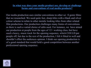 In what way does your media product use, develop or challenge forms and conventions of real media products? Our media production uses similar conventions to other sci  fi genre films that we researched. We used quite fast, sharp titles with a black and silver colour scheme to relate to other metalic looking titles from other related film productions. Our production challenges many forms of conventions as there is such a varied choice of edits used. For instance, we  have aimed our production at people from the ages of 12+ working class, but have used a heavy, music track for the opening sequence, which COULD put people off, but due to the rest of the production, I felt it fitted in well and shouldn’t effect the audiences opinion. I think our opening production is of a good standard that would hold a good competition between another professional opening sequence. 