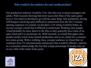 Who would be the audience for your media product? Our production audience would be 12A. Our idea was to attract teenagers and adults. With research showing that most successful films of the same genre have a 12A rated we decided to go with the same thing. Our production, having cliff-hangers and being quite difficult to understand from the first 2 minute opening sequence we created, we decided a 12A rating would be better, as anyone younger would find it difficult to understand. Working class people would probably be more drawn to the film as they generally have more of an open mind and it is mysterious etc. With research, we found that upper class people usually watch more factual productions and so we aimed for a younger, less status group. With a working class, younger audience we found that we could put more TV advertisements and posters that would be effective, and me, as a consumer acknowledge the fact that a large percentage of people only go to see a film if the trailer looks good. 