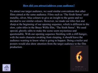 How did you attract/address your audience? To attract our target audience, we used similar conventions that other films aimed at the same audience. Films such as ‘The Sixth Sense’ used metallic, silver, blue colours to give an insight to the genre and we decided to use similar colours. However, we made our titles fast and sharp at the beginning of our opening sequence, which is different to the slow, calm titles in the Bruce Willis film, ‘The Sixth Sense’. We used special, ghostly edits to make the scene seem mysterious and questionable. With our opening sequence finishing with a cliff-hanger, with the main character awaking from sleeping, it should leave the audience wanting to know what is going to happen. Doing a trailer and posters would also draw attention from the target audience to the film production. 