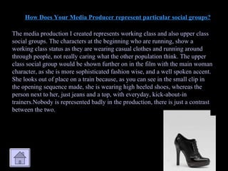 How Does Your Media Producer represent particular social groups? The media production I created represents working class and also upper class social groups. The characters at the beginning who are running, show a working class status as they are wearing casual clothes and running around through people, not really caring what the other population think. The upper class social group would be shown further on in the film with the main woman character, as she is more sophisticated fashion wise, and a well spoken accent. She looks out of place on a train because, as you can see in the small clip in the opening sequence made, she is wearing high heeled shoes, whereas the person next to her, just jeans and a top, with everyday, kick-about-in trainers.Nobody is represented badly in the production, there is just a contrast between the two. 