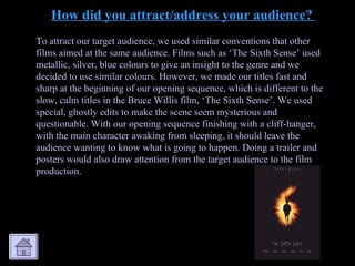 How did you attract/address your audience?  To attract our target audience, we used similar conventions that other films aimed at the same audience. Films such as ‘The Sixth Sense’ used metallic, silver, blue colours to give an insight to the genre and we decided to use similar colours. However, we made our titles fast and sharp at the beginning of our opening sequence, which is different to the slow, calm titles in the Bruce Willis film, ‘The Sixth Sense’. We used special, ghostly edits to make the scene seem mysterious and questionable. With our opening sequence finishing with a cliff-hanger, with the main character awaking from sleeping, it should leave the audience wanting to know what is going to happen. Doing a trailer and posters would also draw attention from the target audience to the film production. 