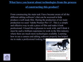 What have you learnt about technologies from the process of constructing this product?   From constructing the main task I have become aware of all the different editing software’s that can be accessed to help produce a well made film. During the production of our main production we used ‘Adobe Premier Pro 1.5’. This is a simple and effective way to edit a piece of film and make it look professional. I found this a pleasure to work with, and I think it must be such a brilliant experience to work in the film industry where there are much more technologies available. Learning how to use a camera and editing software properly has helped me to make a professional looking final piece. 