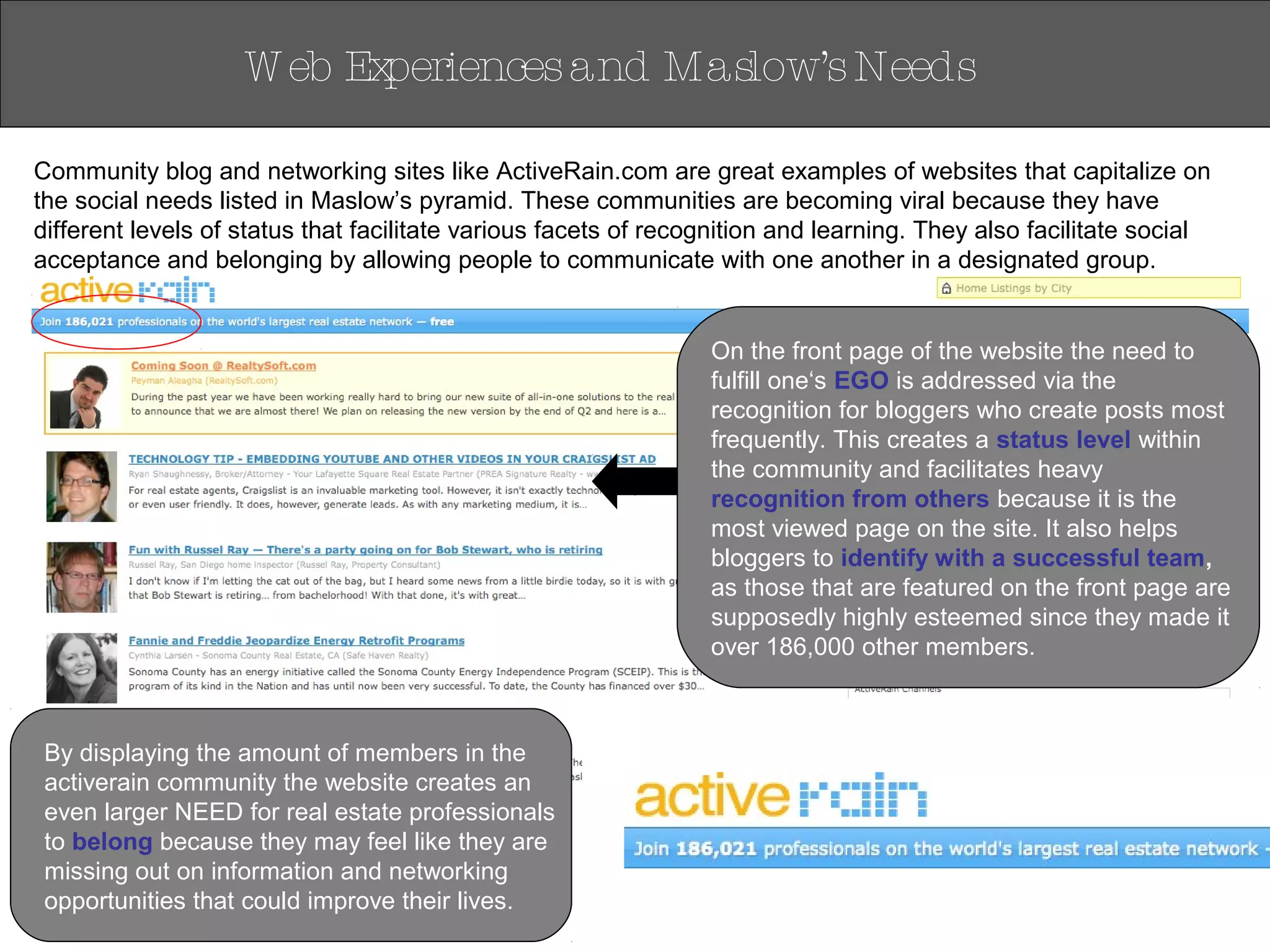 Community blog and networking sites like ActiveRain.com are great examples of websites that capitalize on
the social needs listed in Maslow’s pyramid. These communities are becoming viral because they have
different levels of status that facilitate various facets of recognition and learning. They also facilitate social
acceptance and belonging by allowing people to communicate with one another in a designated group.
W eb Experiencesand Maslow’sNeeds
By displaying the amount of members in the
activerain community the website creates an
even larger NEED for real estate professionals
to belong because they may feel like they are
missing out on information and networking
opportunities that could improve their lives.
On the front page of the website the need to
fulfill one‘s EGO is addressed via the
recognition for bloggers who create posts most
frequently. This creates a status level within
the community and facilitates heavy
recognition from others because it is the
most viewed page on the site. It also helps
bloggers to identify with a successful team,
as those that are featured on the front page are
supposedly highly esteemed since they made it
over 186,000 other members.
 