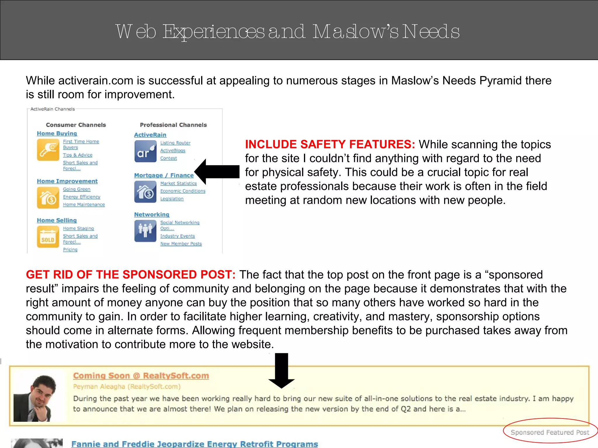 W eb Experiencesand Maslow’sNeeds
While activerain.com is successful at appealing to numerous stages in Maslow’s Needs Pyramid there
is still room for improvement.
GET RID OF THE SPONSORED POST: The fact that the top post on the front page is a “sponsored
result” impairs the feeling of community and belonging on the page because it demonstrates that with the
right amount of money anyone can buy the position that so many others have worked so hard in the
community to gain. In order to facilitate higher learning, creativity, and mastery, sponsorship options
should come in alternate forms. Allowing frequent membership benefits to be purchased takes away from
the motivation to contribute more to the website.
INCLUDE SAFETY FEATURES: While scanning the topics
for the site I couldn’t find anything with regard to the need
for physical safety. This could be a crucial topic for real
estate professionals because their work is often in the field
meeting at random new locations with new people.
 