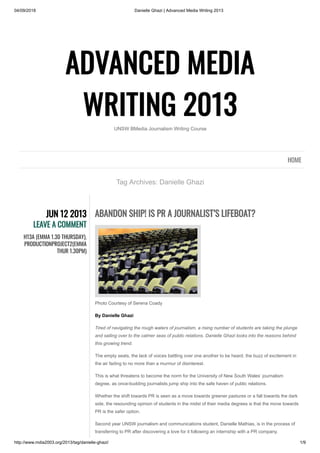 04/09/2018 Danielle Ghazi | Advanced Media Writing 2013
http://www.mdia2003.org/2013/tag/danielle-ghazi/ 1/9
ADVANCED MEDIA
WRITING 2013
UNSW BMedia Journalism Writing Course
Tag Archives: Danielle Ghazi
HOME
JUN 12 2013
LEAVE A COMMENT
H13A (EMMA 1.30 THURSDAY),
PRODUCTIONPROJECT2(EMMA
THUR 1.30PM)
ABANDON SHIP! IS PR A JOURNALIST’S LIFEBOAT?
Photo Courtesy of Serena Coady
By Danielle Ghazi
Tired of navigating the rough waters of journalism, a rising number of students are taking the plunge
and sailing over to the calmer seas of public relations. Danielle Ghazi looks into the reasons behind
this growing trend.
The empty seats, the lack of voices battling over one another to be heard, the buzz of excitement in
the air fading to no more than a murmur of disinterest.
This is what threatens to become the norm for the University of New South Wales’ journalism
degree, as once-budding journalists jump ship into the safe haven of public relations.
Whether the shift towards PR is seen as a move towards greener pastures or a fall towards the dark
side, the resounding opinion of students in the midst of their media degrees is that the move towards
PR is the safer option.
Second year UNSW journalism and communications student, Danielle Mathias, is in the process of
transferring to PR after discovering a love for it following an internship with a PR company.
 