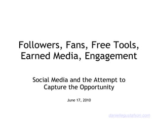 Followers, Fans, Free Tools,
Earned Media, Engagement

   Social Media and the Attempt to
       Capture the Opportunity
              June 17, 2010



                              daniellegustafson.com
 