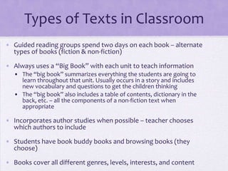 Types of Texts in Classroom
• Guided reading groups spend two days on each book – alternate
  types of books (fiction & non-fiction)

• Always uses a “Big Book” with each unit to teach information
   • The “big book” summarizes everything the students are going to
     learn throughout that unit. Usually occurs in a story and includes
     new vocabulary and questions to get the children thinking
   • The “big book” also includes a table of contents, dictionary in the
     back, etc. – all the components of a non-fiction text when
     appropriate

• Incorporates author studies when possible – teacher chooses
  which authors to include

• Students have book buddy books and browsing books (they
  choose)

• Books cover all different genres, levels, interests, and content
 