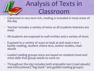 Analysis of Texts in
                     Classroom
• Classroom is very text rich, reading is included in most areas of
  the day
• Teacher includes a variety of texts so all students interests are
  meet
• All students are exposed to well-written and a variety of texts
• Exposed to a variety of ways to look at and read a text –
  buddy reading, student choice text, author studies, read-
  alouds
• Guided reading groups texts are based on students level and
  what skills that group needs to work on
• Throughout the day includes both enjoyable text (read alouds)
  and instructional (“big book” and guided reading groups)
 